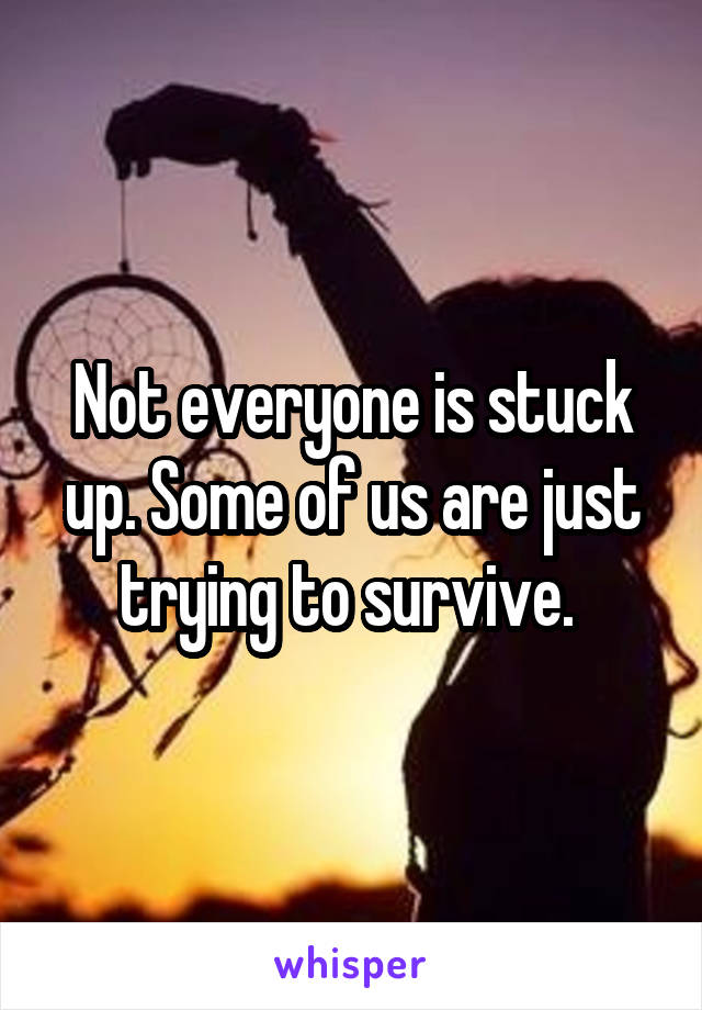 Not everyone is stuck up. Some of us are just trying to survive. 