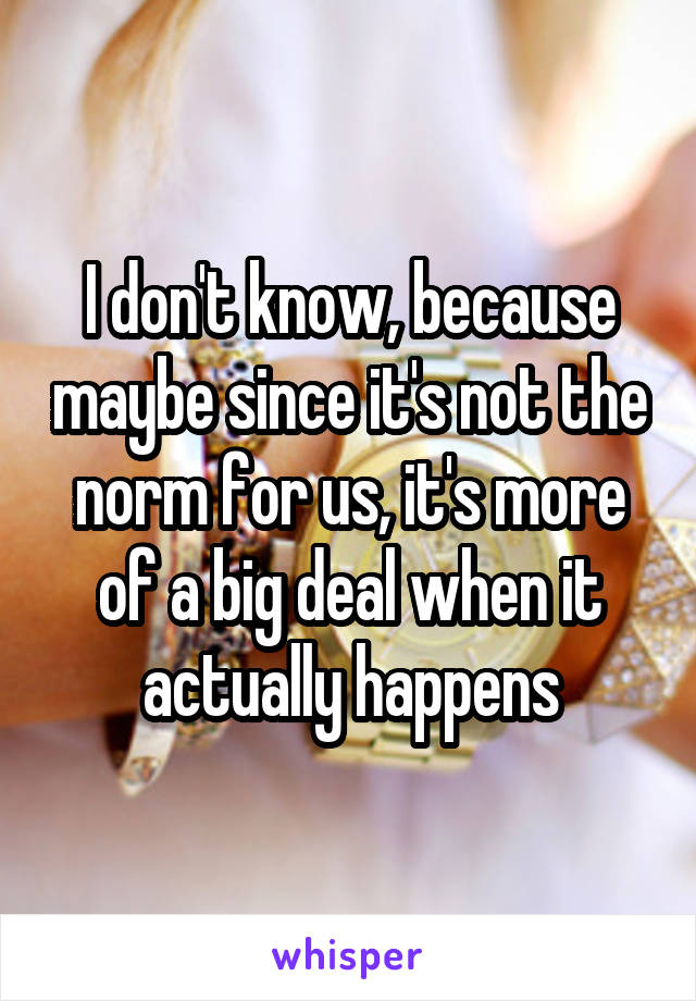 I don't know, because maybe since it's not the norm for us, it's more of a big deal when it actually happens
