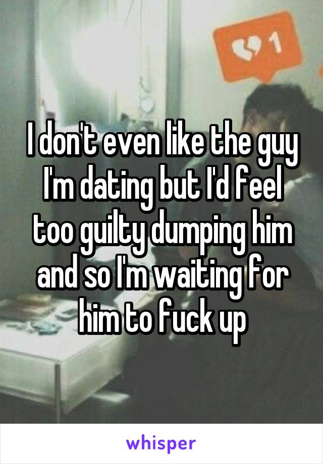 I don't even like the guy I'm dating but I'd feel too guilty dumping him and so I'm waiting for him to fuck up