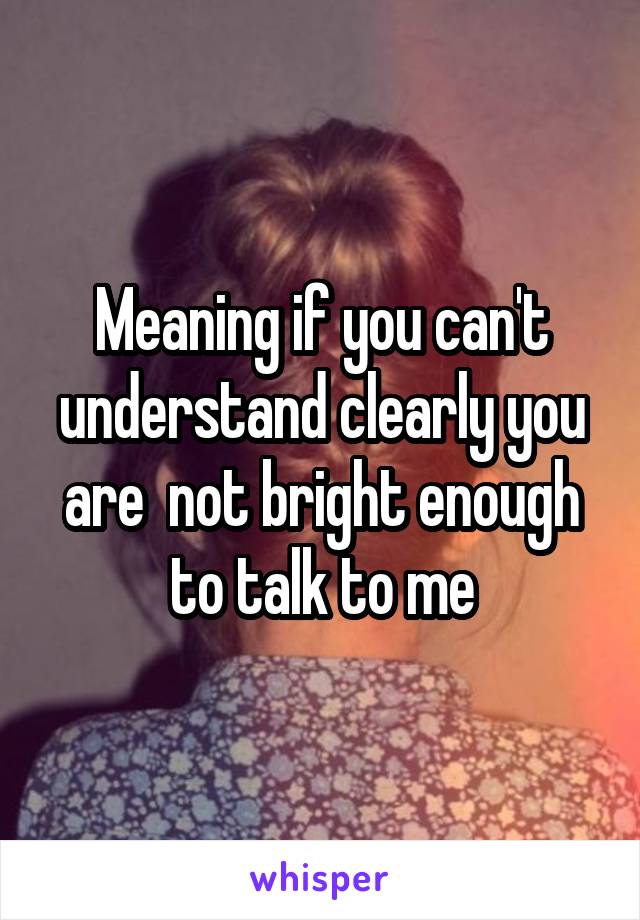 Meaning if you can't understand clearly you are  not bright enough to talk to me