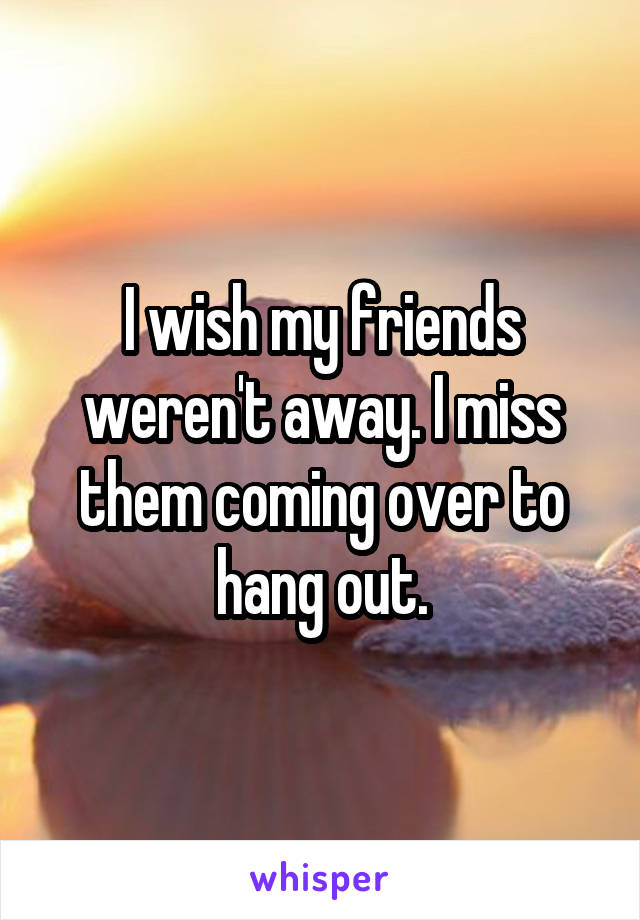 I wish my friends weren't away. I miss them coming over to hang out.