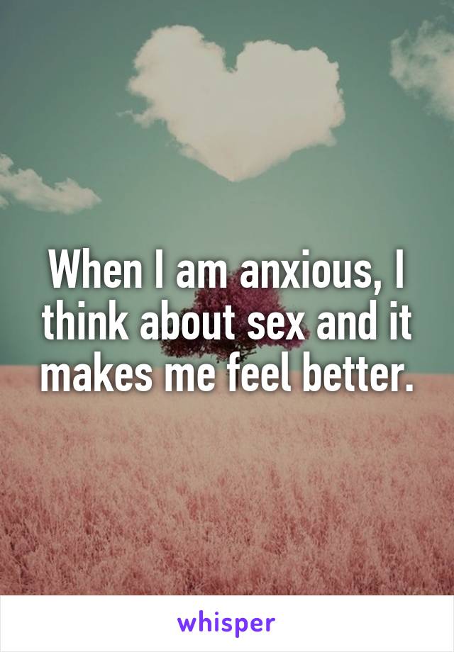 When I am anxious, I think about sex and it makes me feel better.