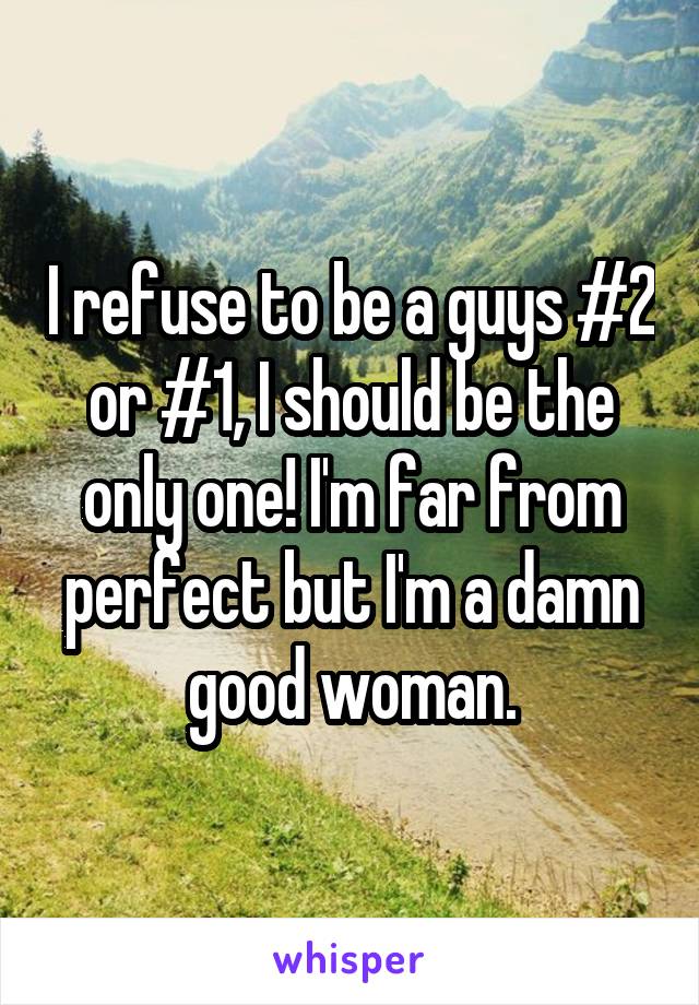 I refuse to be a guys #2 or #1, I should be the only one! I'm far from perfect but I'm a damn good woman.