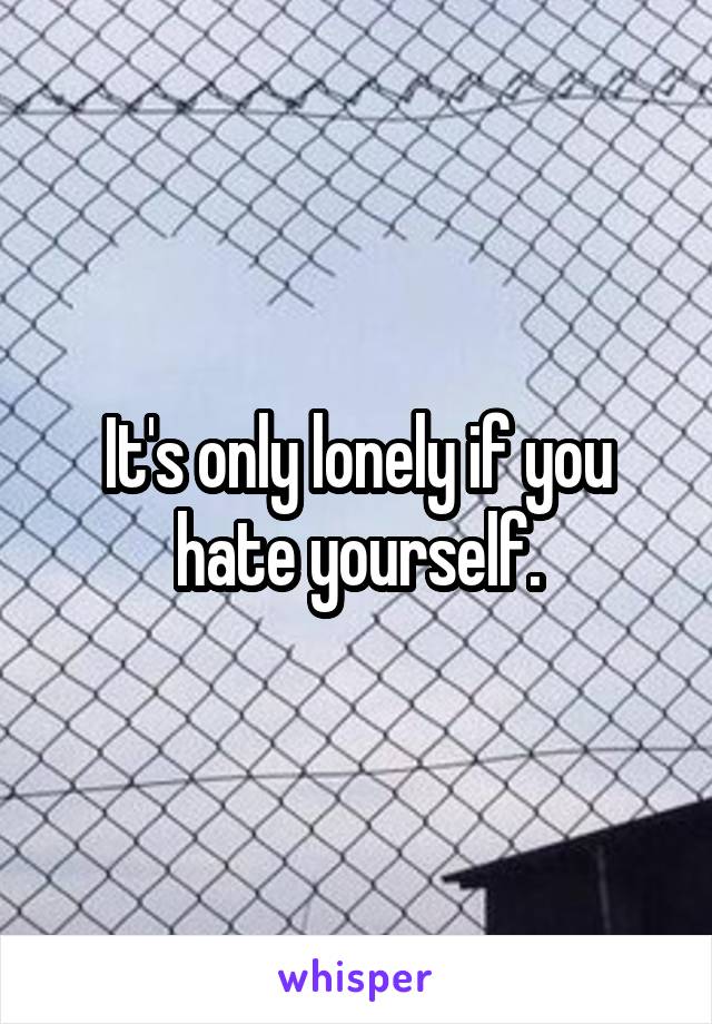 It's only lonely if you hate yourself.