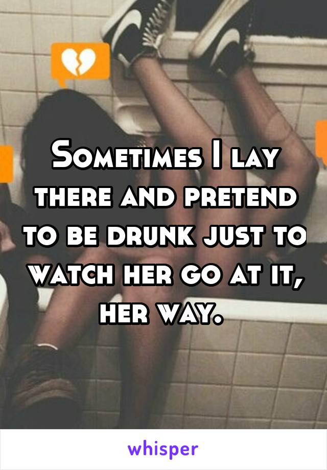 Sometimes I lay there and pretend to be drunk just to watch her go at it, her way. 