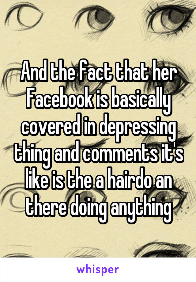 And the fact that her Facebook is basically covered in depressing thing and comments it's like is the a hairdo an there doing anything
