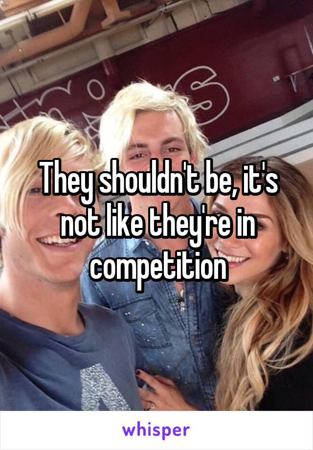 They shouldn't be, it's not like they're in competition