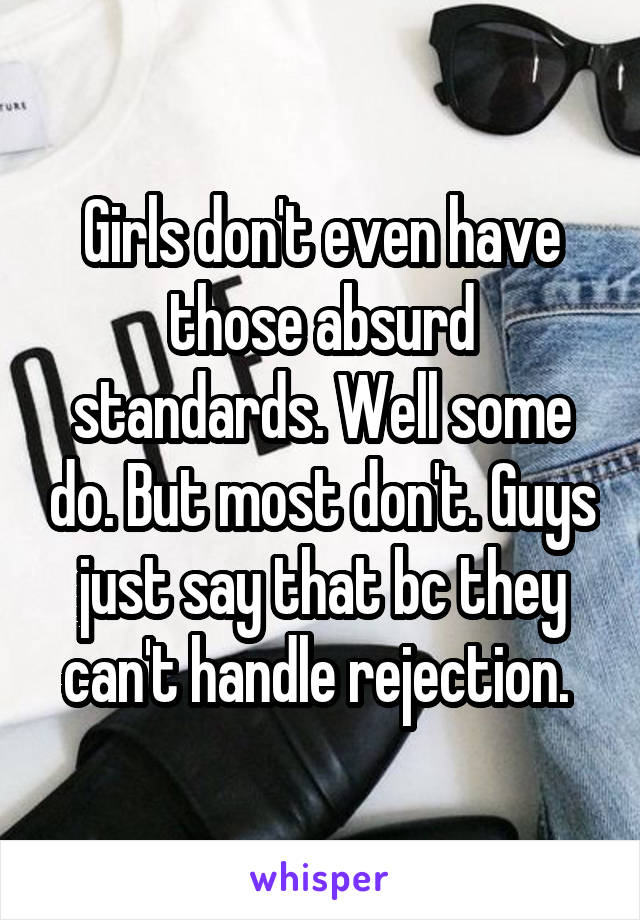 Girls don't even have those absurd standards. Well some do. But most don't. Guys just say that bc they can't handle rejection. 