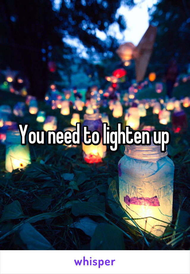 You need to lighten up 