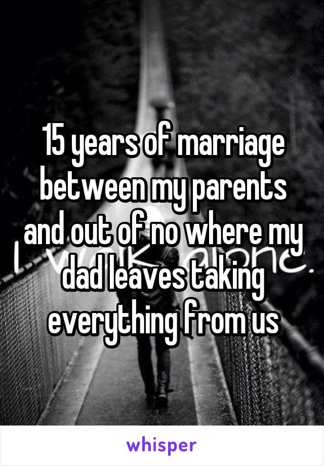 15 years of marriage between my parents and out of no where my dad leaves taking everything from us