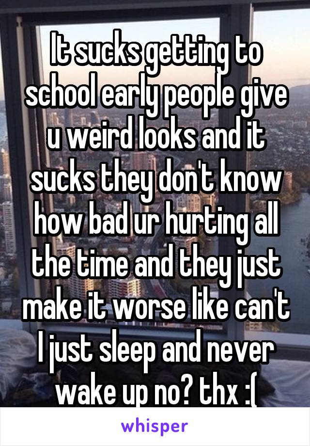It sucks getting to school early people give u weird looks and it sucks they don't know how bad ur hurting all the time and they just make it worse like can't I just sleep and never wake up no? thx :(