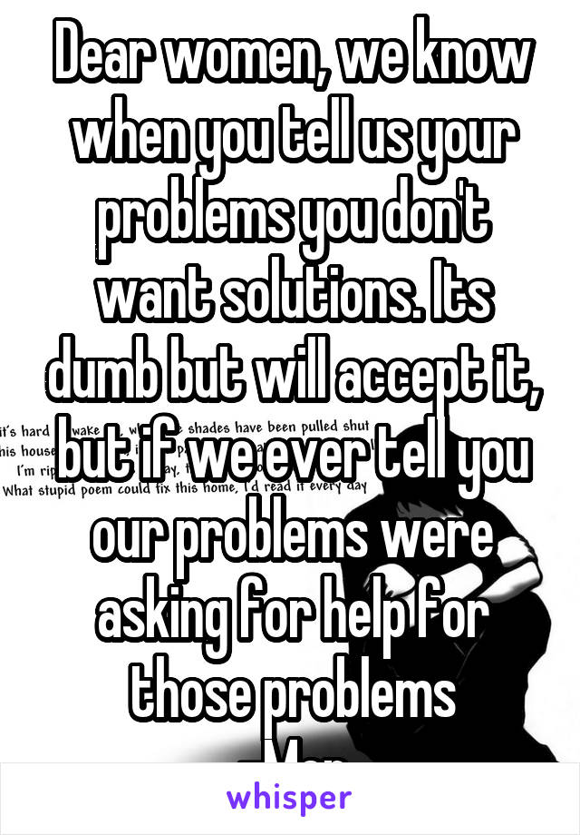 Dear women, we know when you tell us your problems you don't want solutions. Its dumb but will accept it, but if we ever tell you our problems were asking for help for those problems
-Men