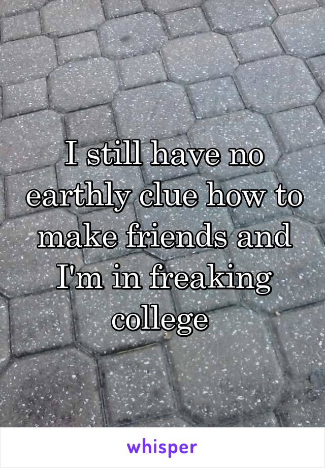 I still have no earthly clue how to make friends and I'm in freaking college 