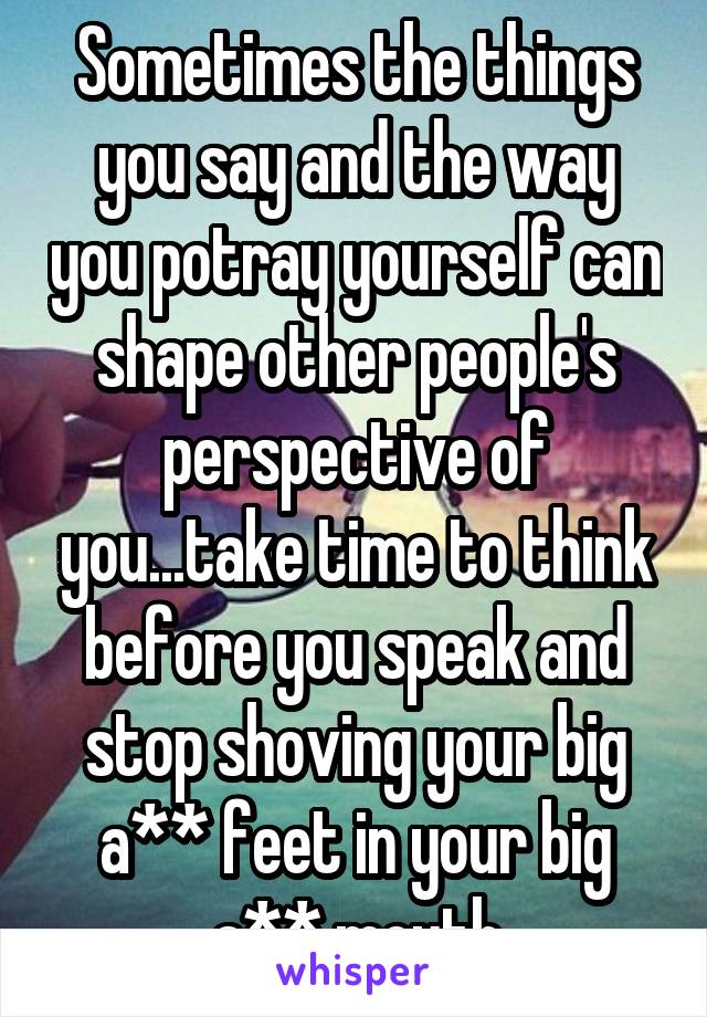 Sometimes the things you say and the way you potray yourself can shape other people's perspective of you...take time to think before you speak and stop shoving your big a** feet in your big a** mouth