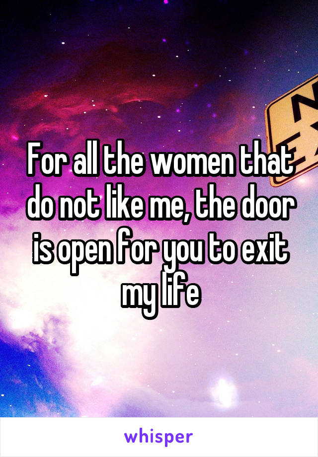 For all the women that do not like me, the door is open for you to exit my life