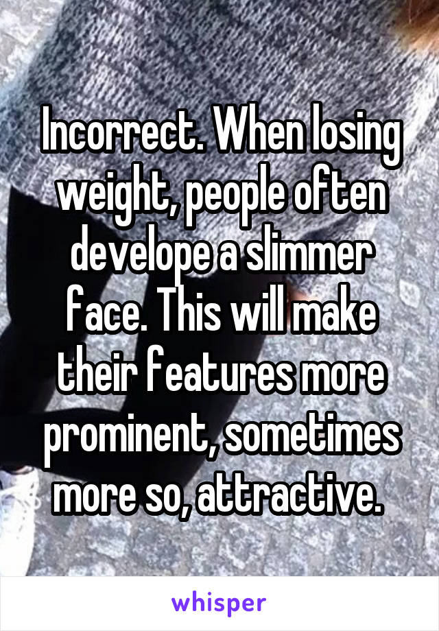 Incorrect. When losing weight, people often develope a slimmer face. This will make their features more prominent, sometimes more so, attractive. 