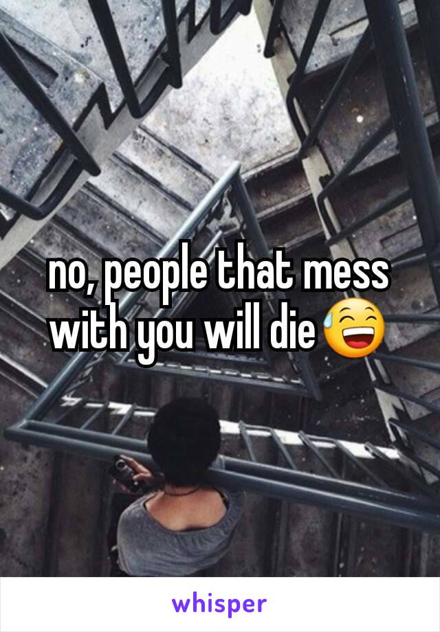no, people that mess with you will die😅
