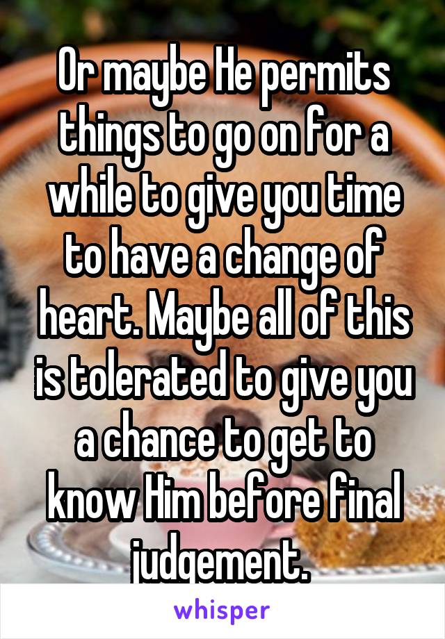 Or maybe He permits things to go on for a while to give you time to have a change of heart. Maybe all of this is tolerated to give you a chance to get to know Him before final judgement. 