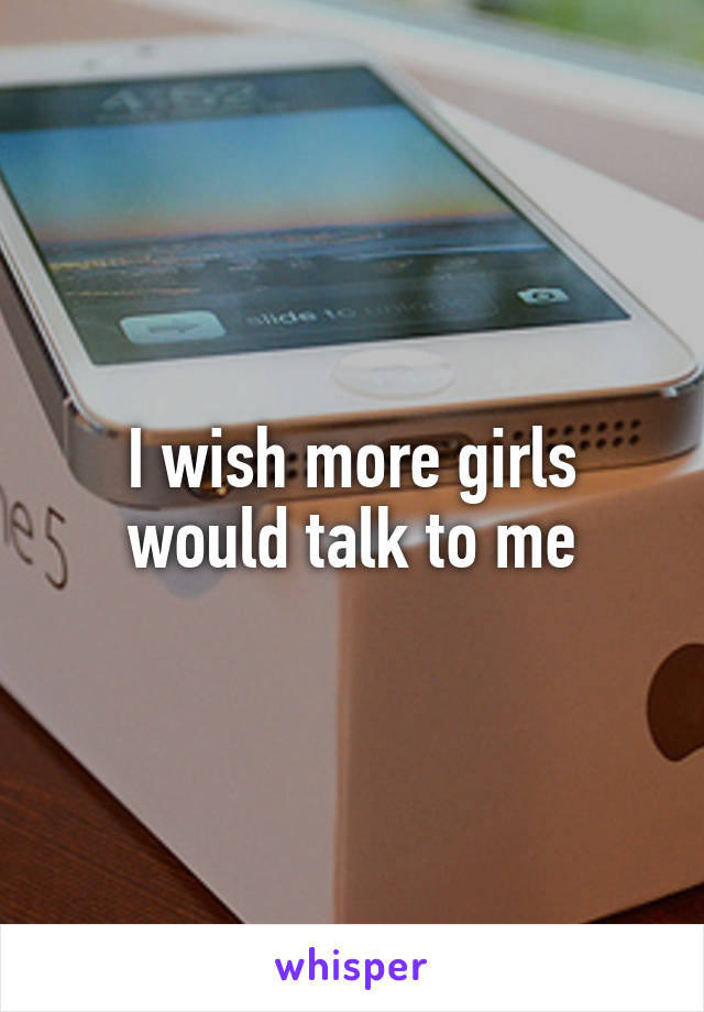 I wish more girls would talk to me
