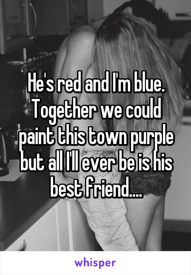 He's red and I'm blue.
Together we could paint this town purple but all I'll ever be is his best friend....