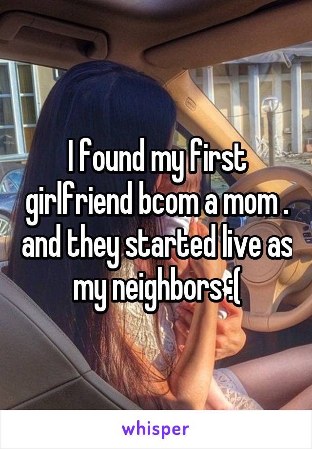 I found my first girlfriend bcom a mom . and they started live as my neighbors :(