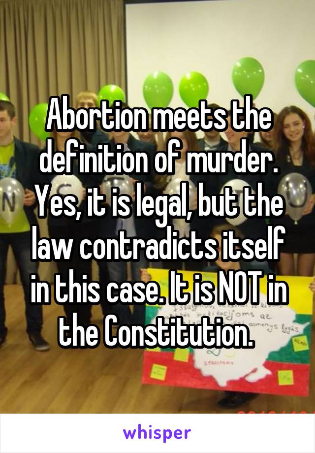 Abortion meets the definition of murder. Yes, it is legal, but the law contradicts itself in this case. It is NOT in the Constitution. 