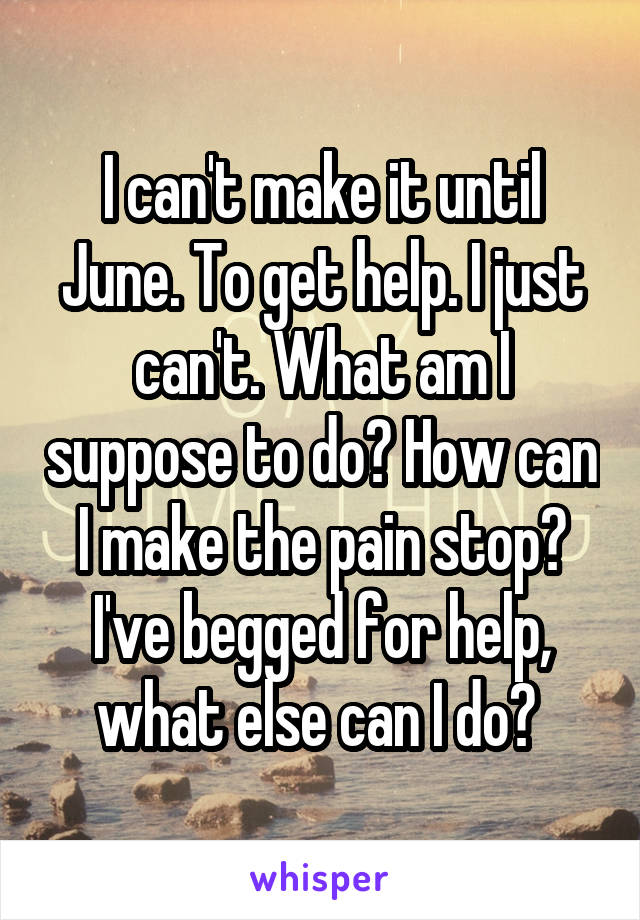 I can't make it until June. To get help. I just can't. What am I suppose to do? How can I make the pain stop? I've begged for help, what else can I do? 