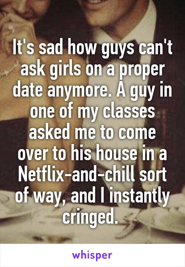 It's sad how guys can't ask girls on a proper date anymore. A guy in one of my classes asked me to come over to his house in a Netflix-and-chill sort of way, and I instantly cringed. 