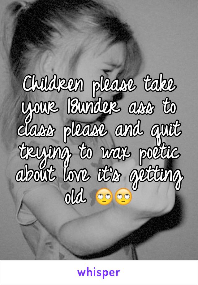 Children please take your 18under ass to class please and quit trying to wax poetic about love it's getting old 🙄🙄