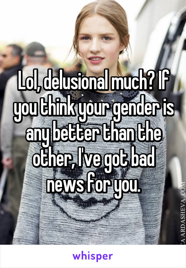 Lol, delusional much? If you think your gender is any better than the other, I've got bad news for you.