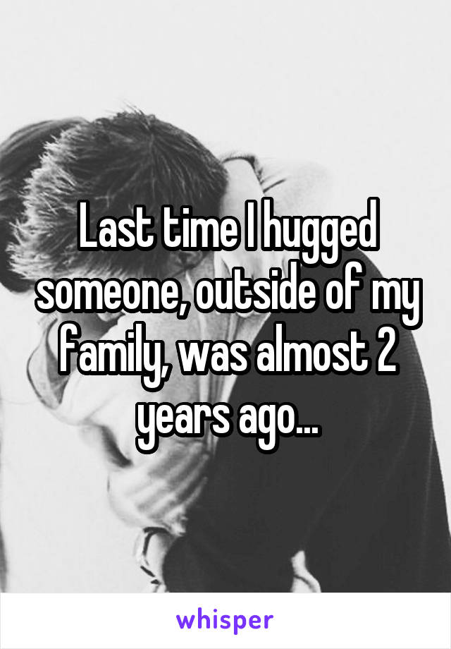 Last time I hugged someone, outside of my family, was almost 2 years ago...
