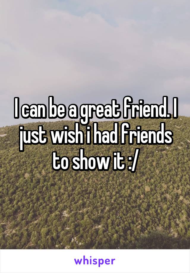 I can be a great friend. I just wish i had friends to show it :/