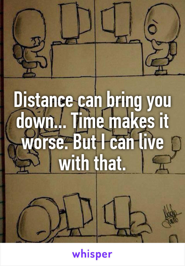 Distance can bring you down... Time makes it worse. But I can live with that.