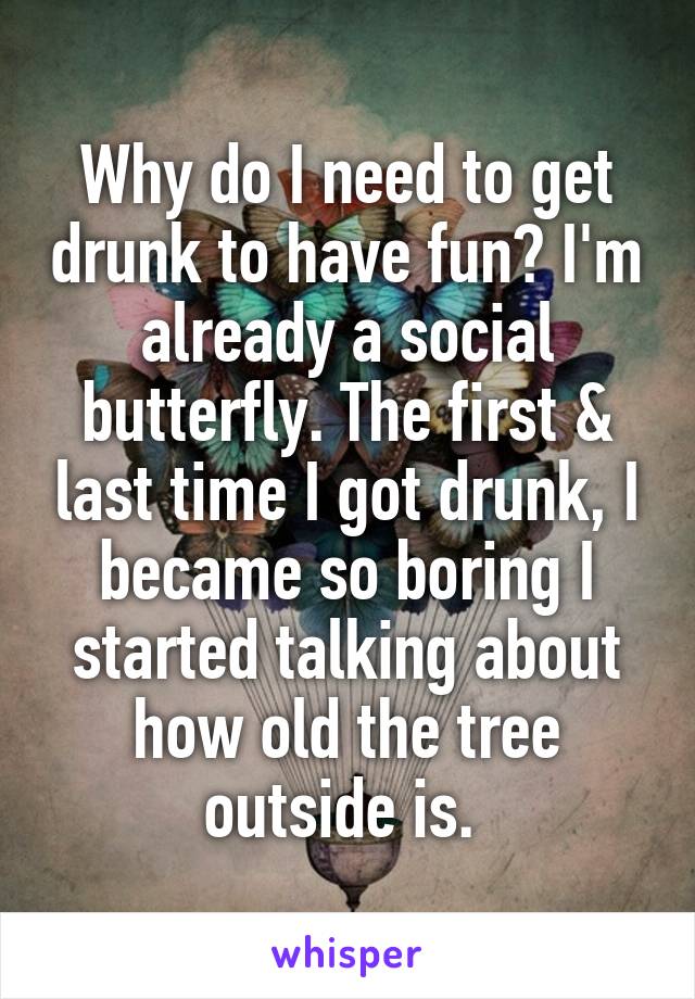 Why do I need to get drunk to have fun? I'm already a social butterfly. The first & last time I got drunk, I became so boring I started talking about how old the tree outside is. 