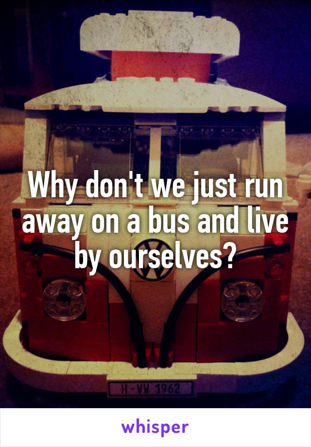 Why don't we just run away on a bus and live by ourselves?