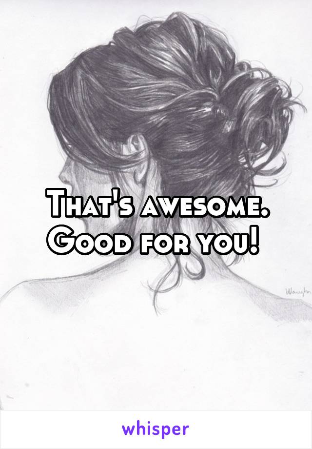 That's awesome. Good for you! 