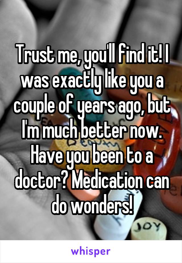 Trust me, you'll find it! I was exactly like you a couple of years ago, but I'm much better now.
Have you been to a doctor? Medication can do wonders!