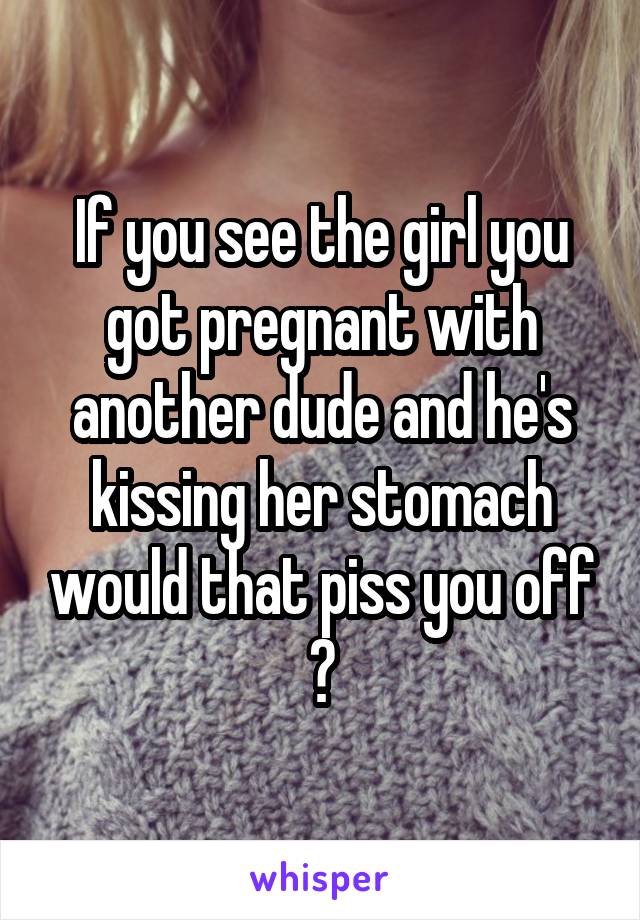 If you see the girl you got pregnant with another dude and he's kissing her stomach would that piss you off ?