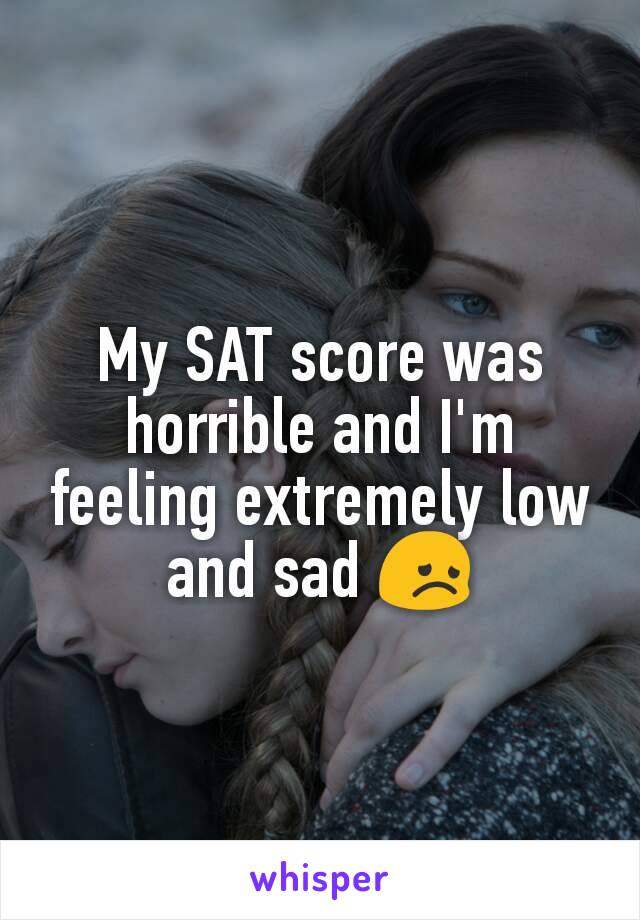 My SAT score was horrible and I'm feeling extremely low and sad 😞