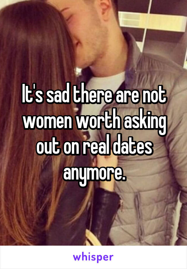 It's sad there are not women worth asking out on real dates anymore.