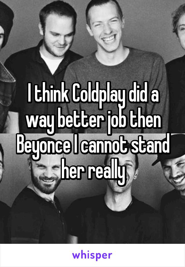 I think Coldplay did a way better job then Beyonce I cannot stand her really