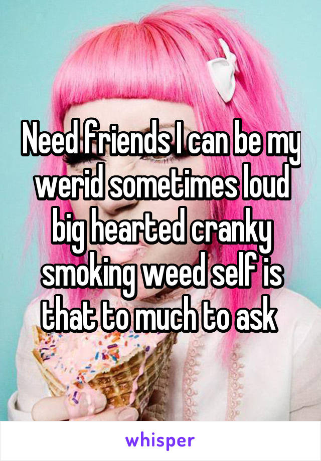 Need friends I can be my werid sometimes loud big hearted cranky smoking weed self is that to much to ask 