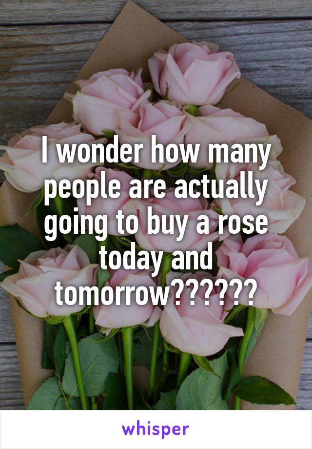I wonder how many people are actually going to buy a rose today and tomorrow??????