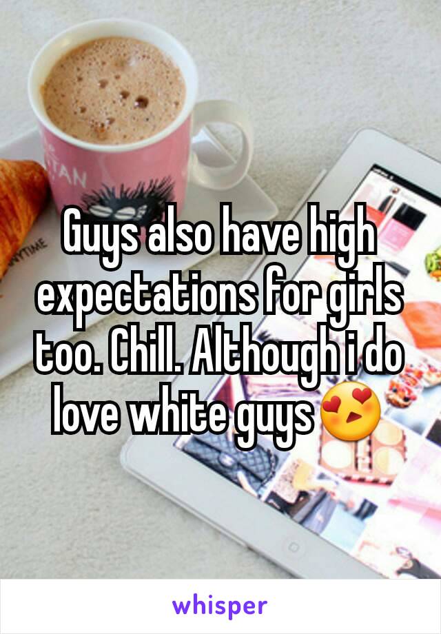 Guys also have high expectations for girls too. Chill. Although i do love white guys😍