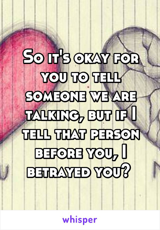So it's okay for you to tell someone we are talking, but if I tell that person before you, I betrayed you? 