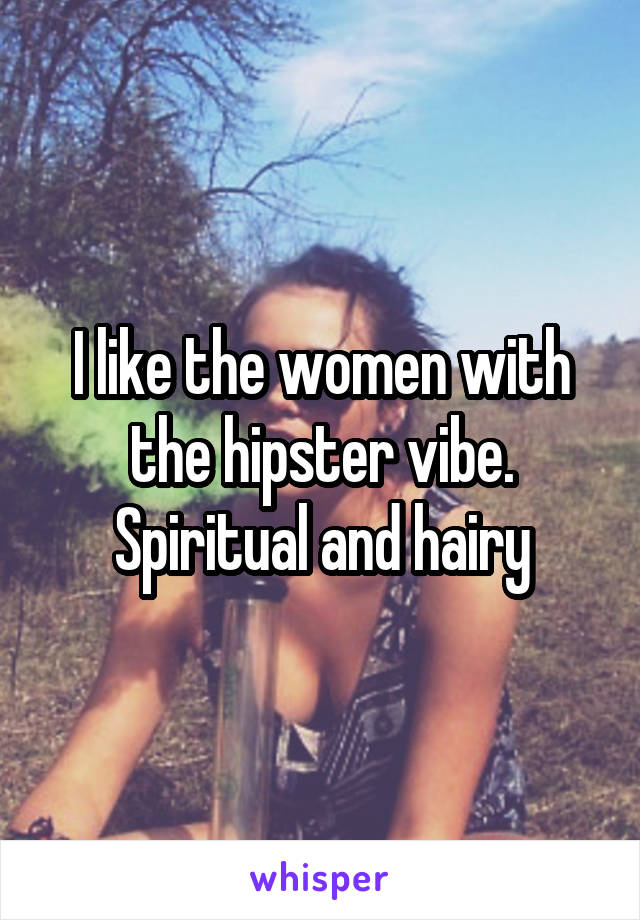 I like the women with the hipster vibe. Spiritual and hairy
