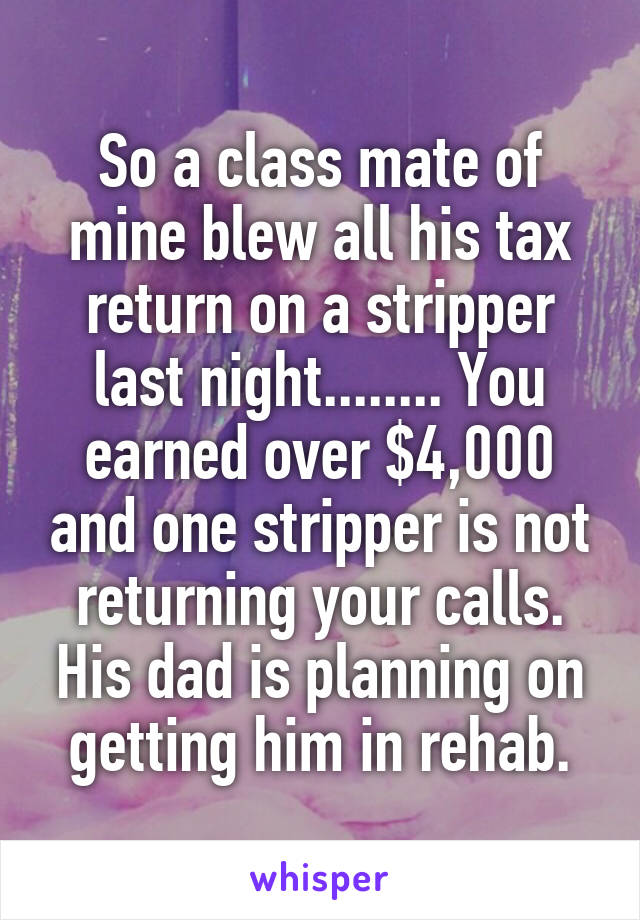 So a class mate of mine blew all his tax return on a stripper last night........ You earned over $4,000 and one stripper is not returning your calls. His dad is planning on getting him in rehab.