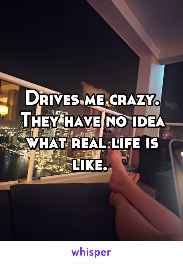 Drives me crazy. They have no idea what real life is like. 