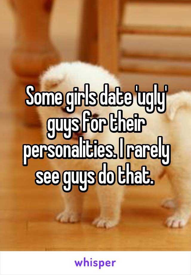 Some girls date 'ugly' guys for their personalities. I rarely see guys do that. 