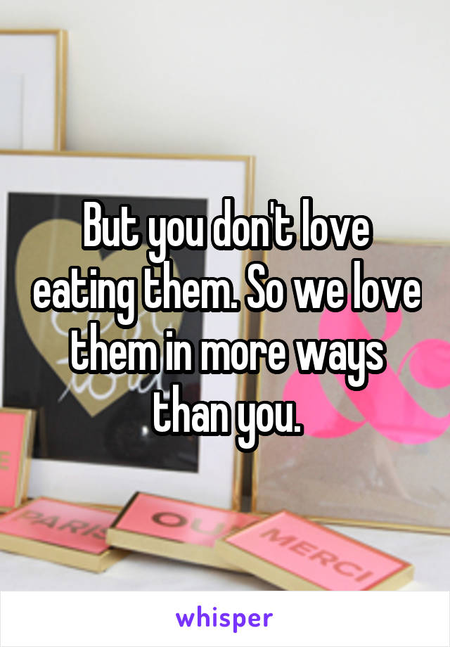 But you don't love eating them. So we love them in more ways than you.